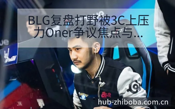BLG复盘打野被3C上压力Oner争议焦点与舆论观察风险 - 直播吧